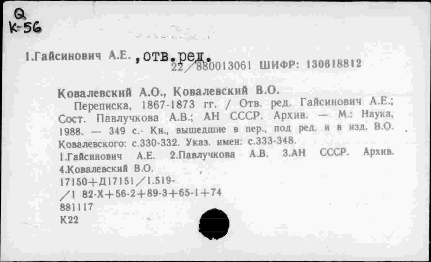 ﻿а
К-56
иайсинович А.Е.,отВ.р^.оо13об1 шифр; 130в18812
Ковалевский А.О., Ковалевский В.О.
Переписка, 1867-1873 гг. / Отв. ред. Гайсинович А.Е.; Сост. Павлучкова А.В.; АН СССР. Архив. — М. Наука, 1988. — 349 с.- Кн., вышедшие в пер., под ред. и в изд. ВО. Ковалевского: с.330-332. Указ, имен: с.333-348
1.Гайсинович А.Е. 2.Павлучкова А.В. З.АН СССР. Архив.
4.Ковалевский В.О.
17150+Д17151/1.519-
/\ 82-Х-+-56-2+89-3+65-1 4-74
881117 К22